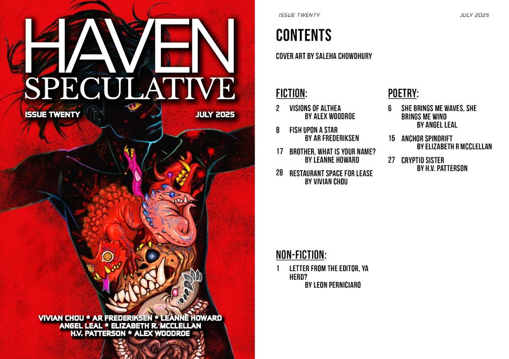 Haven Spec Magazine, Issue Twenty, July 2025. Cover and table of contents.  

The issue will very soon be available to subscribers, and its contents are as follows:

Cover Art by Saleha Chowdhury. 

Fiction:
Visions of Althea by Alex Woodroe, 
Fish Upon A Star by AR Frederiksen, 
Brother, What Is Your Name? by Leanne Howard, and
Restaurant Space for Lease by Vivian Chou.

Poetry:
she brings me waves, she brings me wind by Angel Leal, 
Anchor Spindrift by Elizabeth R McClellan, and
Cryptid Sister by H.V. Patterson.

Nonfiction:
Letter from the Editor, Ya Herd? By Leon Perniciaro. 