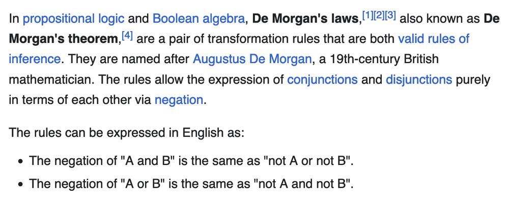 In propositional logic and Boolean algebra, De Morgan's laws, also known as De Morgan's theorem, are a pair of transformation rules that are both valid rules of inference. They are named after Augustus De Morgan, a 19th-century British mathematician. The rules allow the expression of conjunctions and disjunctions purely in terms of each other via negation.

The rules can be expressed in English as:

    The negation of "A and B" is the same as "not A or not B".
    The negation of "A or B" is the same as "not A and not B".