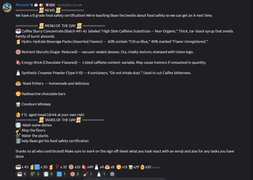  📜 NEWS 📜 
We have a B grade food safety certification! We're teaching Bean the beetle about food safety so we can get an A next time.

============ 📜 MENU OF THE DAY 📜 ============
☕ Caffex Slurry Concentrate (Batch 441-A)  labeled “High Stim Caffeine Substitute — Non-Organic.” Thick, tar-black syrup that smells faintly of burnt almonds.
🧃 Hydro-Hydrate Beverage Packs (Assorted Flavors) —  60% contain “Citrus Blue,” 40% marked “Flavor Unregistered.”

🍪 Nutrient Biscuits (Sugar-Reduced) — vacuum-sealed sleeves. Dry, chalky texture; stamped with Union logo.

🍫 Energy Brick (Chocolate-Flavored) —  Listed caffeine content: variable. May cause tremors if consumed in quantity.

🧂 Synthetic Creamer Powder (Type 9-B) — 4 containers, “Do not inhale dust.” Used to cut Caffex bitterness. 

🥞  Yeast fritters  — homemade and delicious

☢️ Radioactive chocolate bars

🥃 Coreburn Whiskey 

🍯 FTL aged mead (drink at your own risk)
 📜 TASKS OF THE DAY📜
🍽️  Wash some dishes
🧹 Mop the floors
🌿 Water the plants
📓 help Bean get his food safety certification 

thanks to all who contributed! Make sure to mark on the sign off sheet what you took react with an emoji and also for any tasks you have done