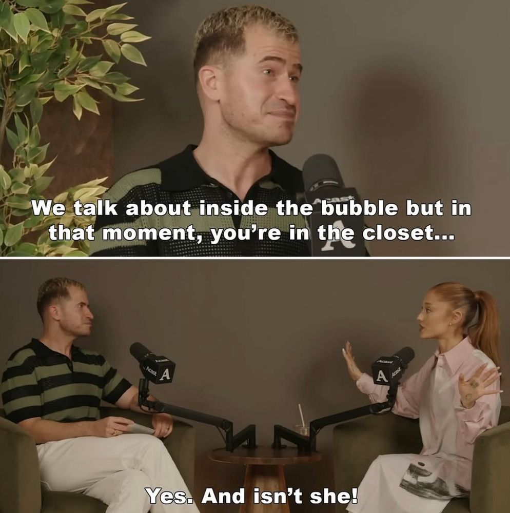 ariana on evan ross katz podcast
evan: we talk about inside the bubble but in that moment you’re in the closet 
ariana: yes and isn’t she