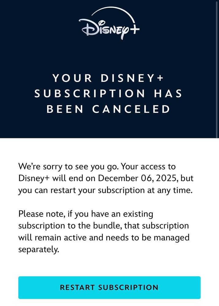 YOUR DISNEY+
SUBSCRIPTION HAS BEEN CANCELED
We're sorry to see you go. Your access to Disney+ will end on December 06, 2025, but you can restart your subscription at any time.
Please note, if you have an existing subscription to the bundle, that subscription will remain active and needs to be managed separately.
