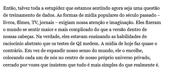 Então, talvez toda a estupidez que estamos sentindo agora seja uma questão de treinamento de dados. As formas de mídia populares do século passado – livros, filmes, TV, jornais – exigiam nossa atenção e imaginação. Eles fizeram o mundo se sentir maior e mais complicado do que a versão dentro de nossas cabeças. Na verdade, eles estavam ensinando as habilidades de raciocínio abstrato que os testes de QI medem. A mídia de hoje faz quase o contrário. Em vez de expandir nosso senso do mundo, ele o encolhe, colocando cada um de nós no centro de nosso próprio universo privado, cercado por vozes que insistem que tudo é mais simples do que realmente é.