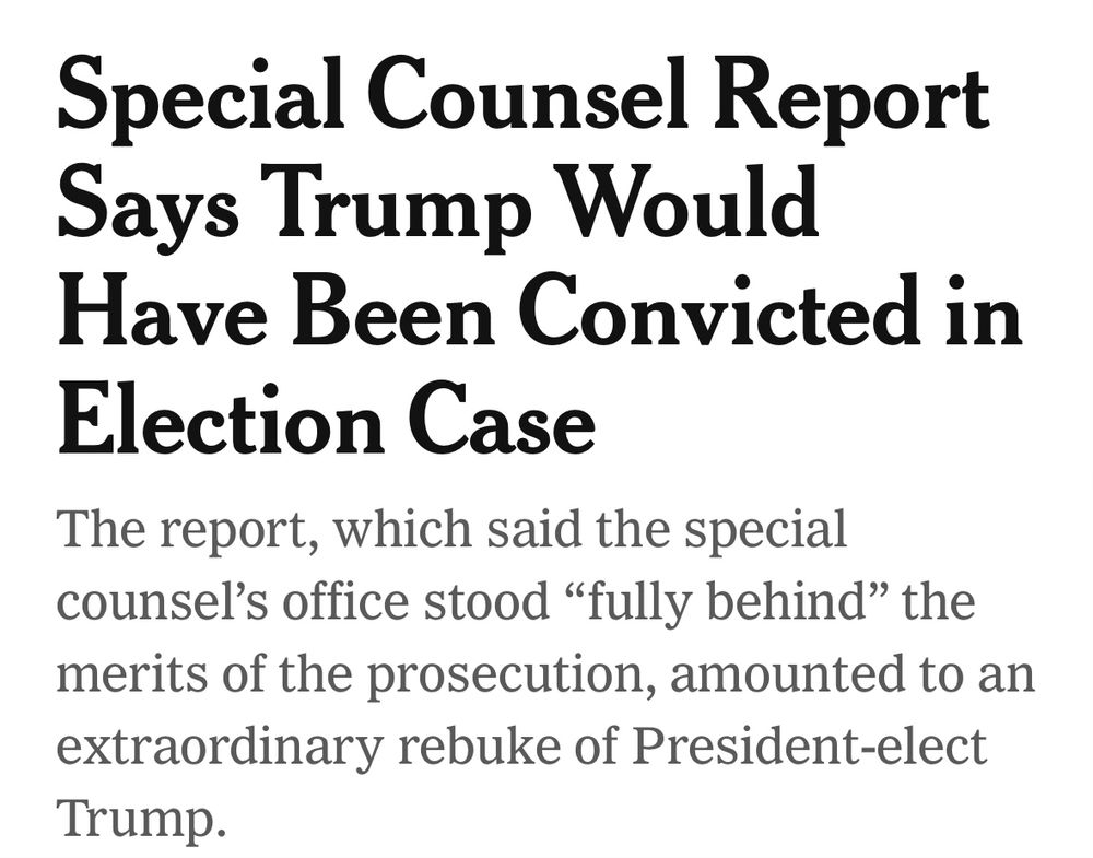 New York Times headline, reading “Special Counsel Report Says Trump Would Have Been Convicted in Election Case. 

The report, which said the special counsel's office stood "fully behind" the merits of the prosecution, amounted to an extraordinary rebuke of President-elect Trump.”