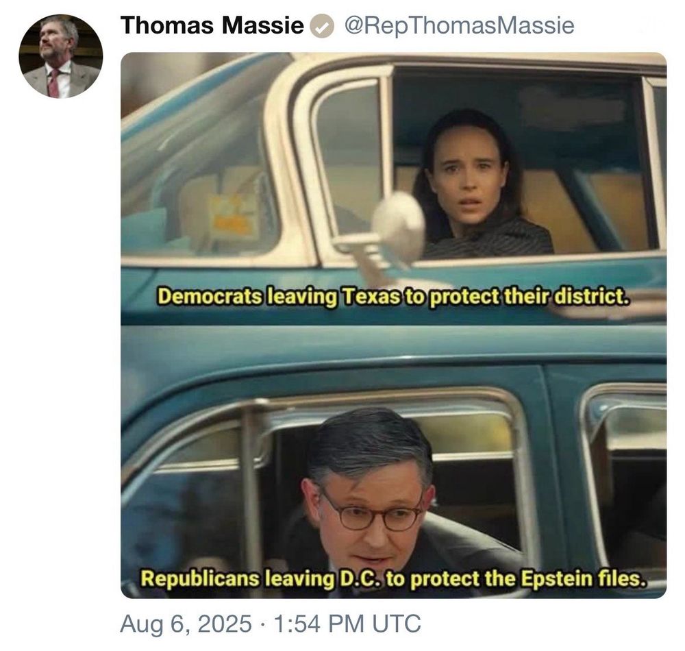screenshot of a post by Thomas Massie @RepThomasMassie:   A meme featuring two panels with captions.   In the top panel, there is a scene from a movie showing a driver looking shocked inside a vehicle; caption reads: "Democrats leaving Texas to protect their district."  In the bottom panel, there is an image of speaker of the house johnson driving the other way, looking out from a vehicle; caption reads: "Republicans leaving D.C. to protect the Epstein files."  Aug 6, 2025 1:54pm UTC