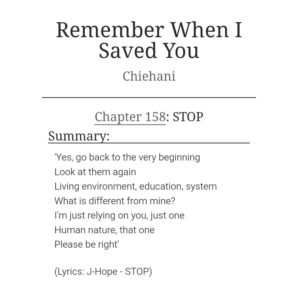 Chapter summary of chapter 158 of the BTS fan fiction Remember When I Saved You by Chiehani. The chapter title is STOP and the summary reads: 

'Yes, go back to the very beginning
Look at them again
Living environment, education, system
What is different from mine?
I'm just relying on you, just one
Human nature, that one
Please be right'

(Lyrics: J-Hope - STOP)