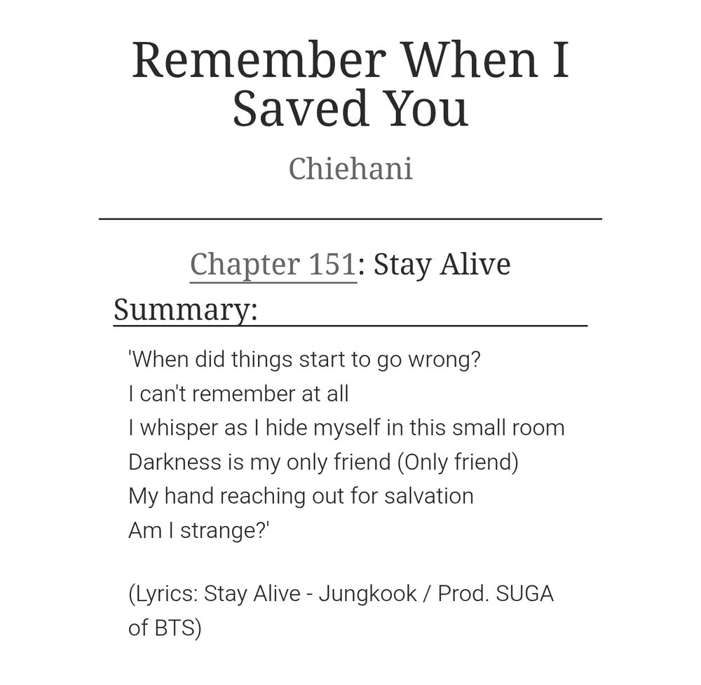 Chapter summary of chapter 151 of the BTS fan fiction Remember When I Saved You by Chiehani. The chapter title is Stay Alive and the summary reads: 'When did things start to go wrong?
I can't remember at all
I whisper as I hide myself in this small room
Darkness is my only friend (Only friend)
My hand reaching out for salvation
Am I strange?'

(Lyrics: Stay Alive - Jungkook / Prod. SUGA of BTS)