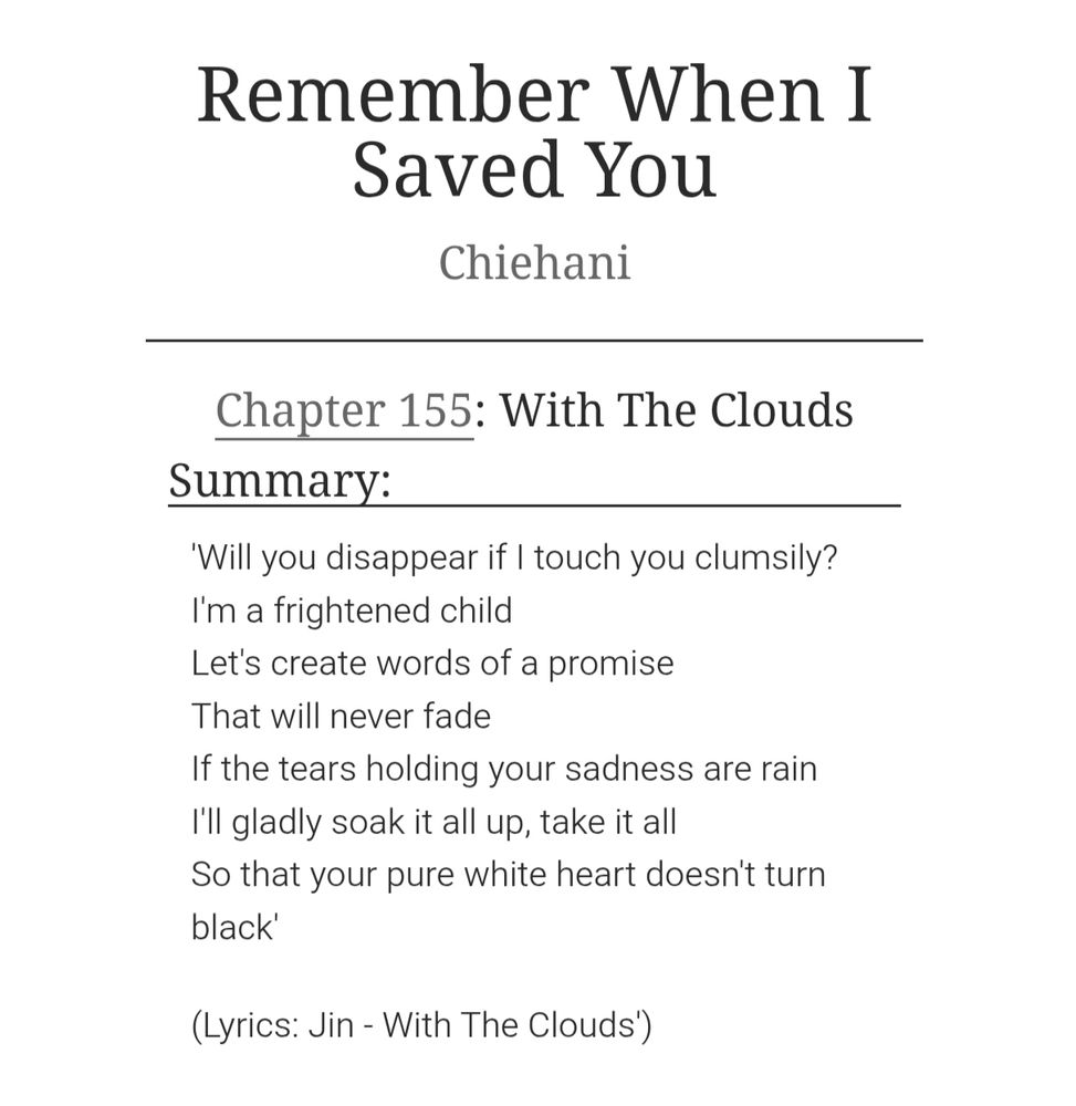 Chapter summary of chapter 155 of the BTS fan fiction Remember When I Saved You by Chiehani. The chapter title is With The Clouds and the summary reads: 'Will you disappear if I touch you clumsily?
I'm a frightened child
Let's create words of a promise
That will never fade
If the tears holding your sadness are rain
I'll gladly soak it all up, take it all
So that your pure white heart doesn't turn black'

(Lyrics: Jin - With The Clouds')