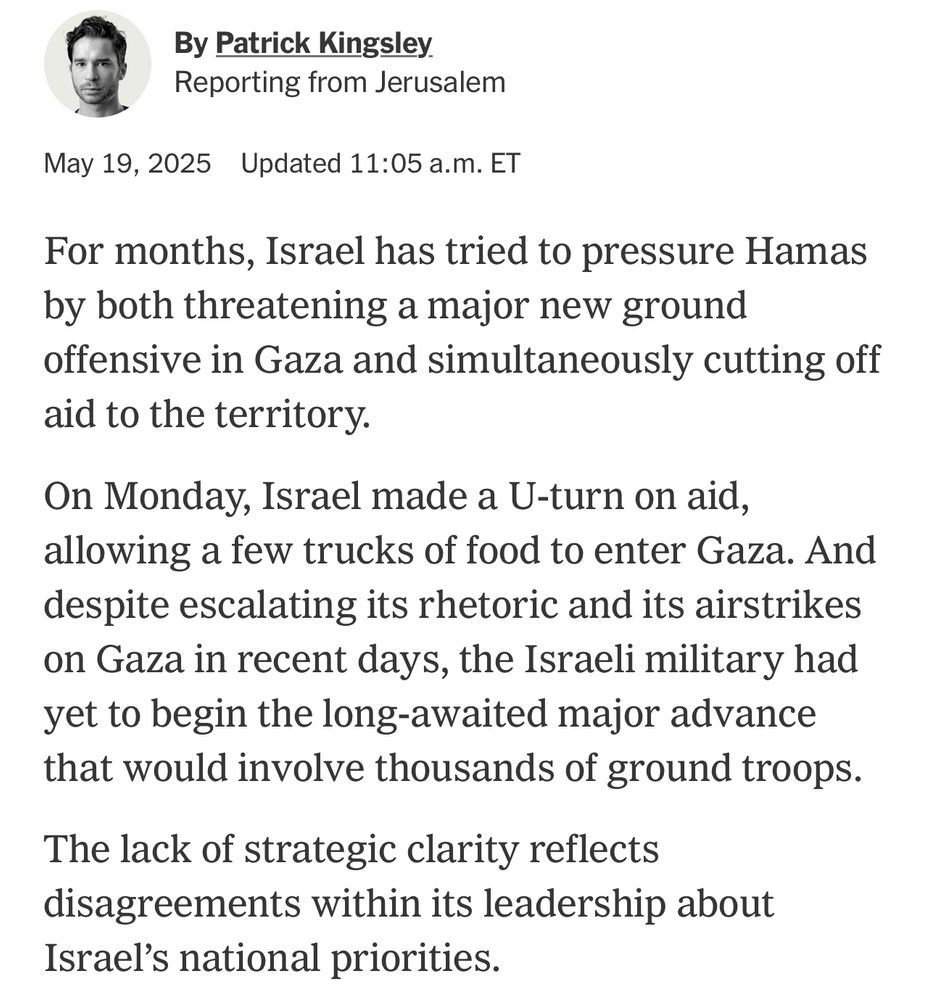 New York Times: For months, Israel has tried to pressure Hamas by both threatening a major new ground offensive in Gaza and simultaneously cutting off aid to the territory.
On Monday, Israel made a U-turn on aid, allowing a few trucks of food to enter Gaza. And despite escalating its rhetoric and its airstrikes on Gaza in recent days, the Israeli military had yet to begin the long-awaited major advance that would involve thousands of ground troops.
The lack of strategic clarity reflects disagreements within its leadership about
Israel's national priorities.