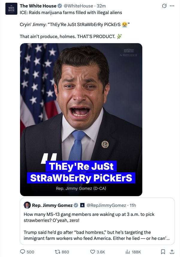 White House: ICE: Raids marijuana farms filled with illegal aliens

Cryin' Jimmy: “ThEy'Re JuSt StRaWbErRy PiCkErS 😭”

That ain’t produce, holmes. THAT'S PRODUCT. 🌿

Rep Jimmy Gomez: How many MS-13 gang members are waking up at 3 a.m. to pick strawberries? O’yeah, zero! 

Trump said he’d go after “bad hombres,” but he’s targeting the immigrant farm workers who feed America. Either he lied — or he can’t tell the difference.