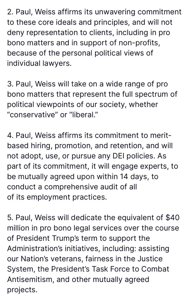 2. Paul, Weiss affirms its unwavering commitment to these core ideals and principles, and will not deny representation to clients, including in pro bono matters and in support of non-profits, because of the personal political views of individual lawyers.
3. Paul, Weiss will take on a wide range of pro bono matters that represent the full spectrum of political viewpoints of our society, whether
"conservative" or "liberal."
4. Paul, Weiss affirms its commitment to merit-based hiring, promotion, and retention, and will not adopt, use, or pursue any DEl policies. As part of its commitment, it will engage experts, to be mutually agreed upon within 14 days, to conduct a comprehensive audit of all of its employment practices.
5. Paul, Weiss will dedicate the equivalent of $40 million in pro bono legal services over the course of President Trump's term to support the Administration's initiatives, including: assisting our Nation's veterans, fairness in the Justice System, the President's Task Force to Combat Antisemitism, and other mutually agreed