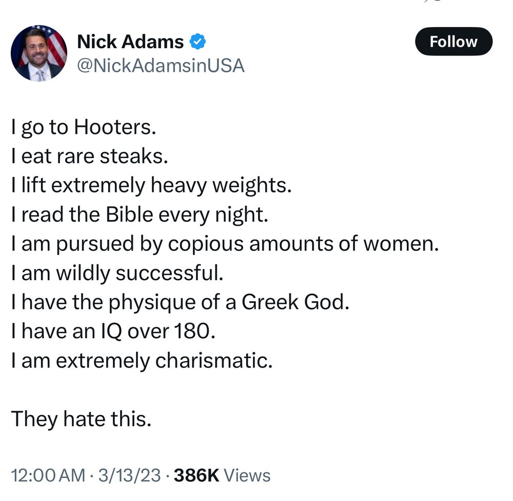 Nick Adams: I go to Hooters. I eat rare steaks. I lift extremely heavy weights. I read the Bible every night. I am pursued by copious amounts of women. I am wildly successful. I have the physique of a Greek God. I have an IQ over 180. I am extremely charismatic. They hate this. 12:00 AM • 3/13/23 • 386K Views