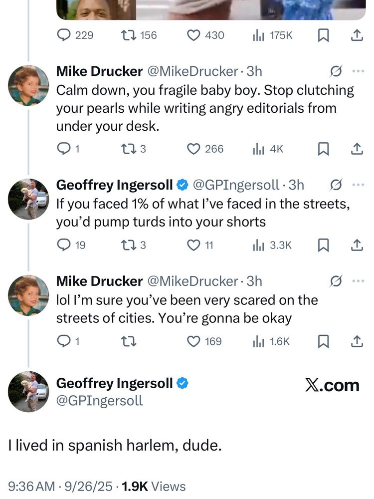 Mike Drucker: Calm down, you fragile baby boy. Stop clutching your pearls while writing angry editorials from under your desk.
• 1
273
266
ıll 4K
贝
Geoffrey Ingersoll 0
@GPIngersoll • 3h
If you faced 1% of what l've faced in the streets, you'd pump turds into your shorts
19
L73
11
ill 3.3K
贝
Mike Drucker @MikeDrucker • 3h lol I'm sure you've been very scared on the streets of cities. You're gonna be okay
1
169
ill 1.6K
贝
企
企
Geoffrey Ingersoll • @GPIngersoll
X.com
I lived in spanish harlem, dude.
9:36 AM • 9/26/25 • 1.9K Views