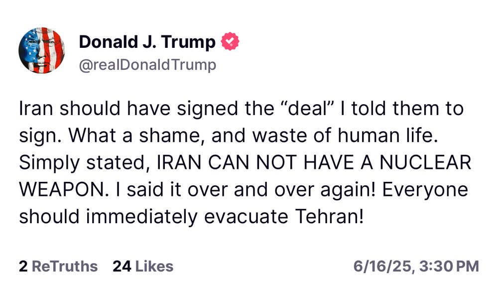 Iran should have signed the "deal" I told them to sign. What a shame, and waste of human life.
Simply stated, IRAN CAN NOT HAVE A NUCLEAR WEAPON. I said it over and over again! Everyone should immediately evacuate Tehran!
2 ReTruths 24 Likes
6/16/25, 3:30 PM