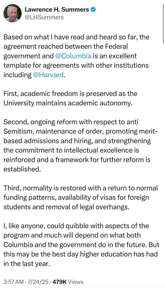 Larry Summers: Based on what I have read and heard so far, the agreement reached between the Federal government and @Columbia is an excellent template for agreements with other institutions including @Harvard.
First, academic freedom is preserved as the University maintains academic autonomy.
Second, ongoing reform with respect to anti Semitism, maintenance of order, promoting merit-based admissions and hiring, and strengthening the commitment to intellectual excellence is reinforced and a framework for further reform is established.
Third, normality is restored with a return to normal funding patterns, availability of visas for foreign students and removal of legal overhangs.
I, like anyone, could quibble with aspects of the program and much will depend on what both Columbia and the government do in the future. But this may be the best day higher education has had in the last year.
3:57 AM • 7/24/25 • 479K Views