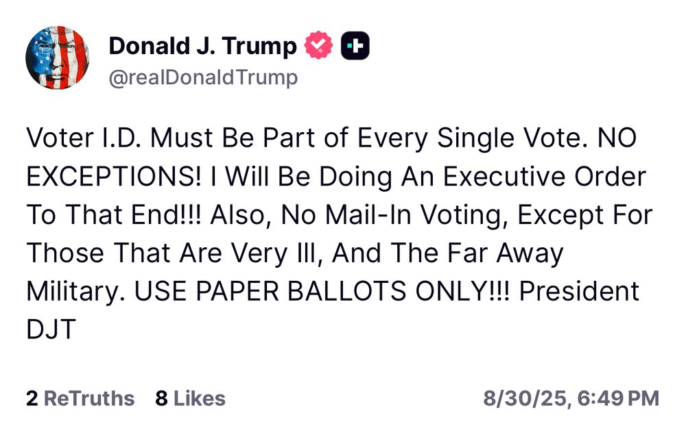 Trump: Voter I.D. Must Be Part of Every Single Vote. NO EXCEPTIONS! I Will Be Doing An Executive Order To That End!!! Also, No Mail-In Voting, Except For Those That Are Very Ill, And The Far Away Military. USE PAPER BALLOTS ONLY!!! President DJT 2 ReTruths 8 Likes 8/30/25, 6:49 PM