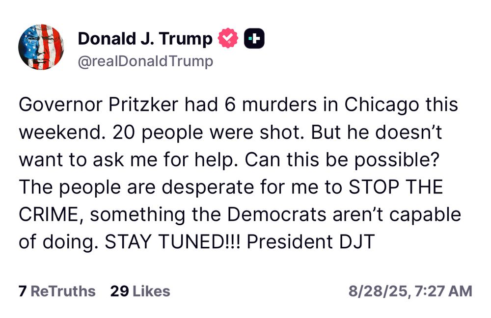 Trump: Governor Pritzker had 6 murders in Chicago this weekend. 20 people were shot. But he doesn't want to ask me for help. Can this be possible? The people are desperate for me to STOP THE CRIME, something the Democrats aren't capable of doing. STAY TUNED!!! President DJT 7 ReTruths 29 Likes 8/28/25, 7:27 AM