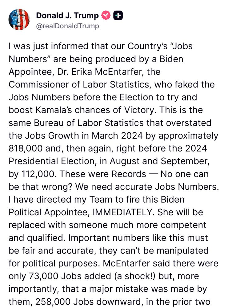 Trump: I was just informed that our Country's "Jobs Numbers" are being produced by a Biden Appointee, Dr. Erika McEntarfer, the
Commissioner of Labor Statistics, who faked the Jobs Numbers before the Election to try and boost Kamala's chances of Victory. This is the same Bureau of Labor Statistics that overstated the Jobs Growth in March 2024 by approximately 818,000 and, then again, right before the 2024 Presidential Election, in August and September, by 112,000. These were Records - No one can be that wrong? We need accurate Jobs Numbers.
I have directed my Team to fire this Biden
Political Appointee, IMMEDIATELY. She will be replaced with someone much more competent and qualified. Important numbers like this must be fair and accurate, they can't be manipulated for political purposes. McEntarfer said there were only 73,000 Jobs added (a shock!) but, more importantly, that a major mistake was made by them, 258,000 Jobs downward, in the prior two