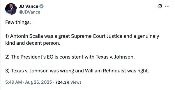 JD Vance tweet: Few things: 1) Antonin Scalia was a great Supreme Court Justice and a genuinely kind and decent person. 2) The President's EO is consistent with Texas v. Johnson. 3) Texas v. Johnson was wrong and William Rehnquist was right. 5:49 AM · Aug 26, 2025 · 724.3K Views