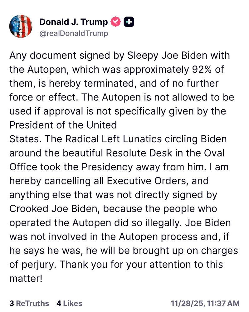 Trump: Any document signed by Sleepy Joe Biden with the Autopen, which was approximately 92% of them, is hereby terminated, and of no further force or effect. The Autopen is not allowed to be used if approval is not specifically given by the President of the United
States. The Radical Left Lunatics circling Biden around the beautiful Resolute Desk in the Oval Office took the Presidency away from him. I am hereby cancelling all Executive Orders, and anything else that was not directly signed by Crooked Joe Biden, because the people who operated the Autopen did so illegally. Joe Biden was not involved in the Autopen process and, if he says he was, he will be brought up on charges of perjury. Thank you for your attention to this matter!
3 ReTruths 4 Likes
11/28/25, 11:37 AM
