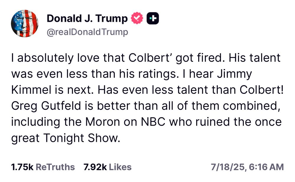 I absolutely love that Colbert' got fired. His talent was even less than his ratings. I hear Jimmy Kimmel is next. Has even less talent than Colbert!
Greg Gutfeld is better than all of them combined, including the Moron on NBC who ruined the once great Tonight Show.
1.75k ReTruths 7.92k Likes
7/18/25, 6:16 AM