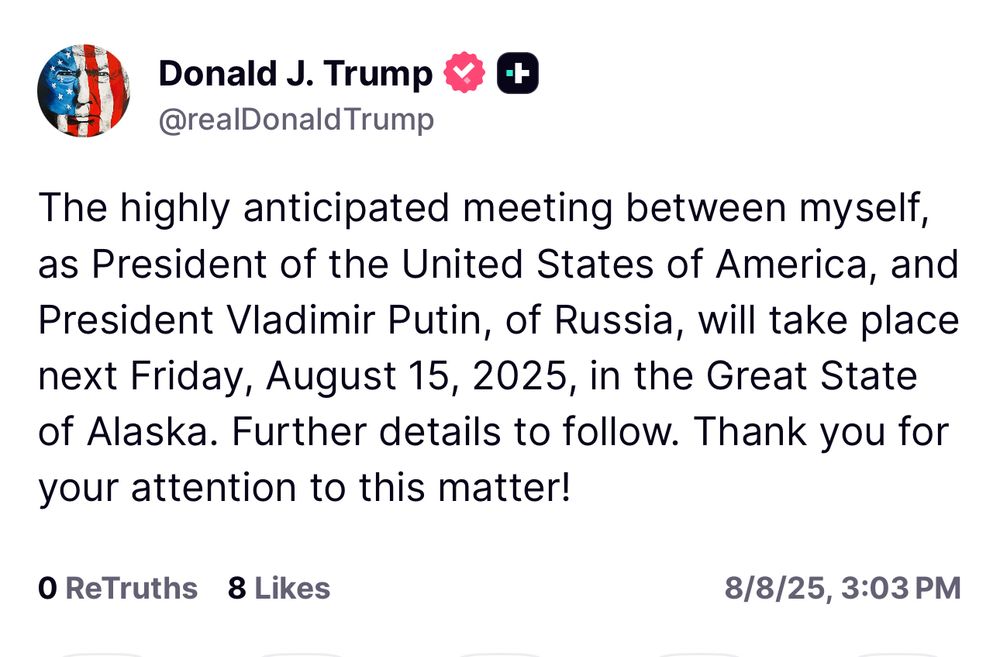 The highly anticipated meeting between myself, as President of the United States of America, and President Vladimir Putin, of Russia, will take place next Friday, August 15, 2025, in the Great State of Alaska. Further details to follow. Thank you for your attention to this matter!
O ReTruths 8 Likes
8/8/25, 3:03 PM