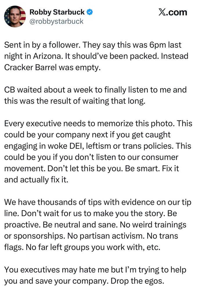 Robby Starbuck: Sent in by a follower. They say this was 6pm last night in Arizona. It should've been packed. Instead Cracker Barrel was empty. CB waited about a week to finally listen to me and this was the result of waiting that long. Every executive needs to memorize this photo. This could be your company next if you get caught engaging in woke DEl, leftism or trans policies. This could be you if you don't listen to our consumer movement. Don't let this be you. Be smart. Fix it and actually fix it. We have thousands of tips with evidence on our tip line. Don't wait for us to make you the story. Be proactive. Be neutral and sane. No weird trainings or sponsorships. No partisan activism. No trans flags. No far left groups you work with, etc. You executives may hate me but I'm trying to help you and save your company. Drop the egos.
