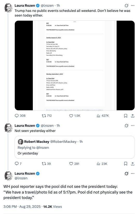 Tweets from Laura Rozen: Trump has no public events scheduled all weekend. Don’t believe he was seen today either. Not seen yesterday either WH pool reporter says the pool did not see the president today: “We have a travel/photo lid as of 5:17pm. Pool did not physically see the president today.”