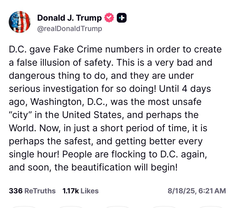 Trump: D.C. gave Fake Crime numbers in order to create a false illusion of safety. This is a very bad and dangerous thing to do, and they are under serious investigation for so doing! Until 4 days ago, Washington, D.C., was the most unsafe
"city" in the United States, and perhaps the World. Now, in just a short period of time, it is perhaps the safest, and getting better every single hour! People are flocking to D.C. again, and soon, the beautification will begin!
336 ReTruths 1.17k Likes
8/18/25, 6:21 AM