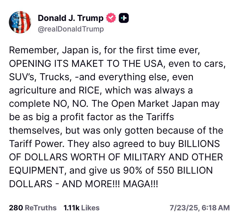 https://truthsocial.com/@realDonaldTrump/114902743574618008

Remember, Japan is, for the first time ever,
OPENING ITS MAKET TO THE USA, even to cars, SUV's, Trucks, -and everything else, even agriculture and RICE, which was always a complete NO, NO. The Open Market Japan may be as big a profit factor as the Tariffs themselves, but was only gotten because of the Tariff Power. They also agreed to buy BILLIONS OF DOLLARS WORTH OF MILITARY AND OTHER EQUIPMENT, and give us 90% of 550 BILLION DOLLARS - AND MORE!!! MAGA!!!
280 ReTruths 1.11k Likes
7/23/25, 6:18 AM
