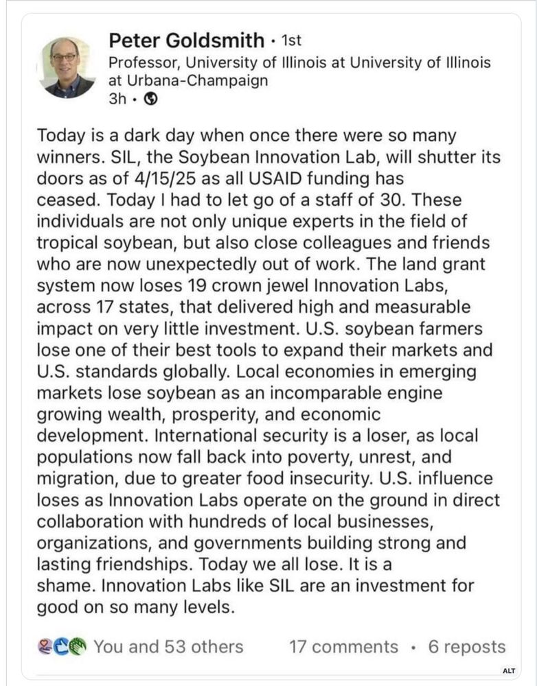 Peter Goldsmith • 1st
Professor, University of Illinois at University of Illinois at Urbana-Champaign
3h • G
Today is a dark day when once there were so many winners. SIL, the Soybean Innovation Lab, will shutter its doors as of 4/15/25 as all USAID funding has ceased. Today I had to let go of a staff of 30. These individuals are not only unique experts in the field of tropical soybean, but also close colleagues and friends who are now unexpectedly out of work. The land grant system now loses 19 crown jewel Innovation Labs, across 17 states, that delivered high and measurable impact on very little investment. U.S. soybean farmers lose one of their best tools to expand their markets and U.S. standards globally. Local economies in emerging markets lose soybean as an incomparable engine growing wealth, prosperity, and economic development. International security is a loser, as local populations now fall back into poverty, unrest, and migration, due to greater food insecurity. U.S. influence loses as Innovation Labs operate on the ground in direct collaboration with hundreds of local businesses, organizations, and governments building strong and lasting friendships. Today we all lose. It is a shame. Innovation Labs like SIL are an investment for good on so many levels.
You and 53 others
17 comments