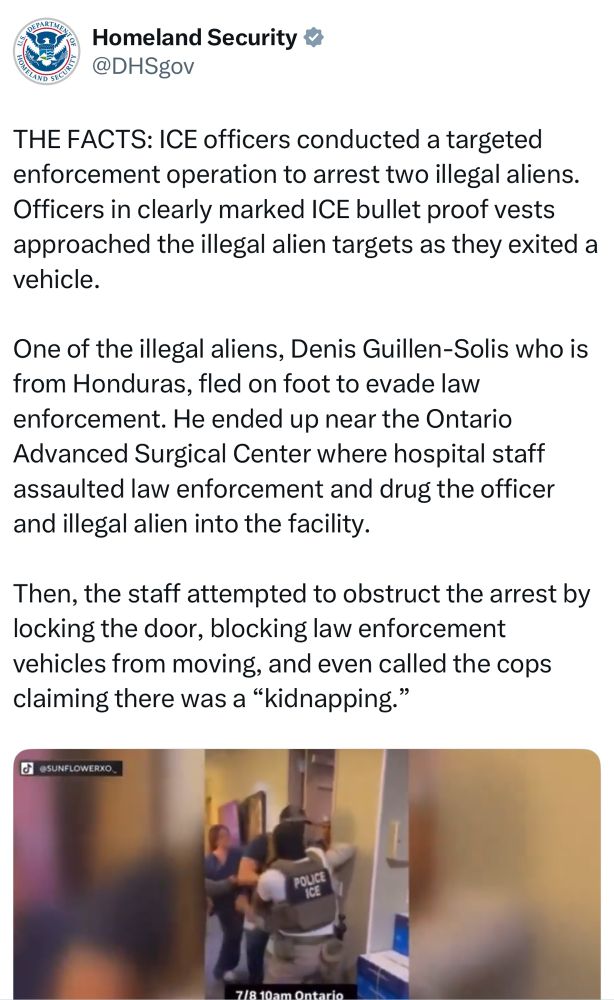 DHS: THE FACTS: ICE officers conducted a targeted enforcement operation to arrest two illegal aliens.
Officers in clearly marked ICE bullet proof vests approached the illegal alien targets as they exited a vehicle.
One of the illegal aliens, Denis Guillen-Solis who is from Honduras, fled on foot to evade law enforcement. He ended up near the Ontario Advanced Surgical Center where hospital staff assaulted law enforcement and drug the officer and illegal alien into the facility.
Then, the staff attempted to obstruct the arrest by locking the door, blocking law enforcement vehicles from moving, and even called the cops claiming there was a "kidnapping."