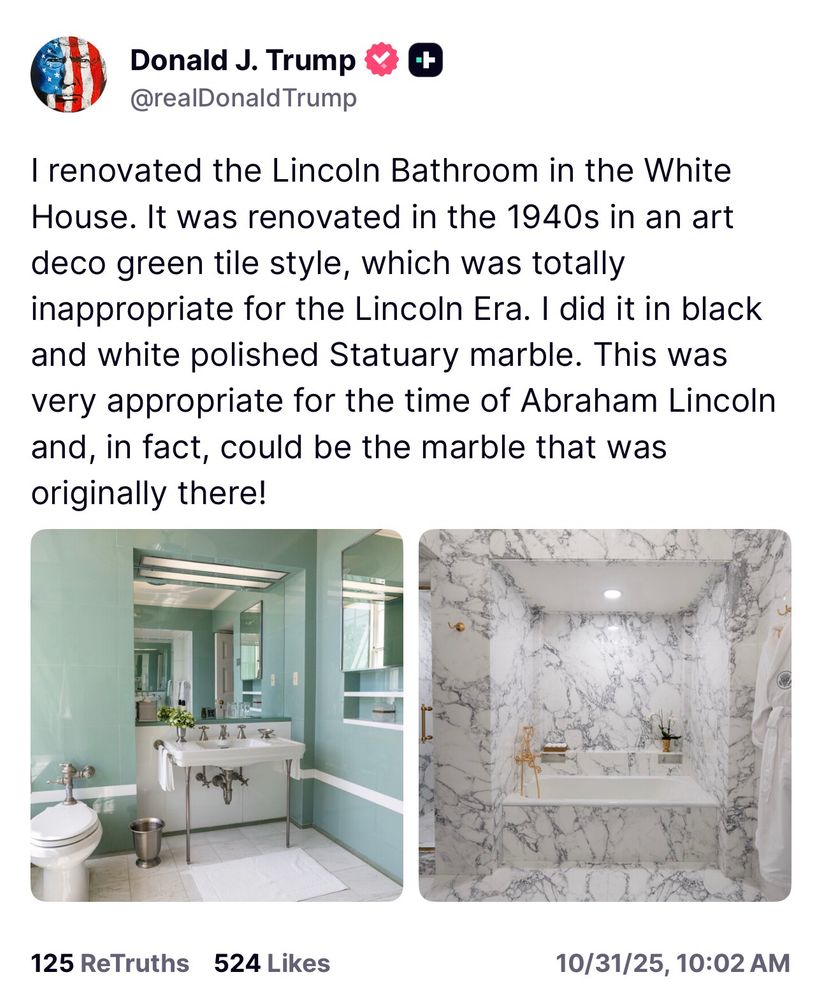 Trump: I renovated the Lincoln Bathroom in the White House. It was renovated in the 1940s in an art deco green tile style, which was totally inappropriate for the Lincoln Era. I did it in black and white polished Statuary marble. This was very appropriate for the time of Abraham Lincoln and, in fact, could be the marble that was originally there!
125 ReTruths 524 Likes