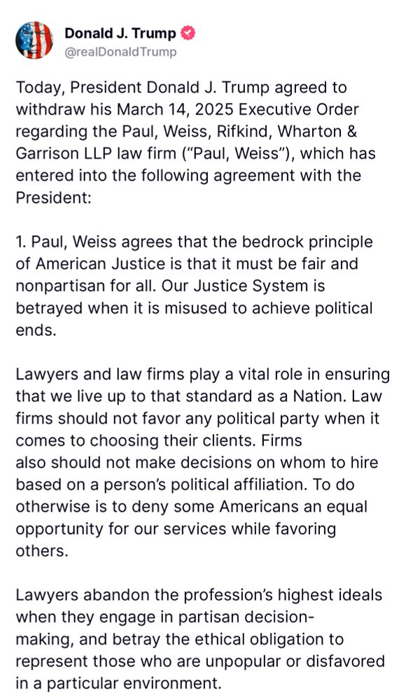 Today, President Donald J. Trump agreed to withdraw his March 14, 2025 Executive Order regarding the Paul, Weiss, Rifkind, Wharton & Garrison LLP law firm ("Paul, Weiss"), which has entered into the following agreement with the President:
1. Paul, Weiss agrees that the bedrock principle of American Justice is that it must be fair and nonpartisan for all. Our Justice System is betrayed when it is misused to achieve political ends.
Lawyers and law firms play a vital role in ensuring that we live up to that standard as a Nation. Law firms should not favor any political party when it comes to choosing their clients. Firms also should not make decisions on whom to hire based on a person's political affiliation. To do otherwise is to deny some Americans an equal opportunity for our services while favoring others.
Lawyers abandon the profession's highest ideals when they engage in partisan decision-making, and betray the ethical obligation to represent those who are unpopular or disfavored in a particular environment.