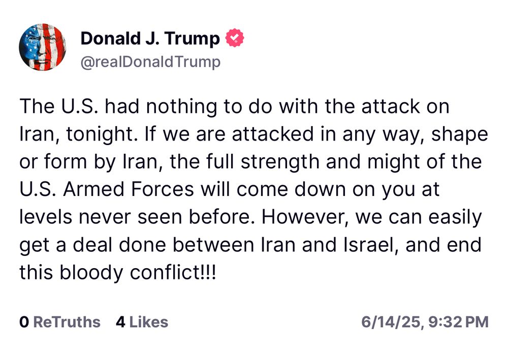 Trump: The U.S. had nothing to do with the attack on Iran, tonight. If we are attacked in any way, shape or form by Iran, the full strength and might of the U.S. Armed Forces will come down on you at levels never seen before. However, we can easily get a deal done between Iran and Israel, and end this bloody conflict!!!
O ReTruths 4 Likes
6/14/25, 9:32 PM