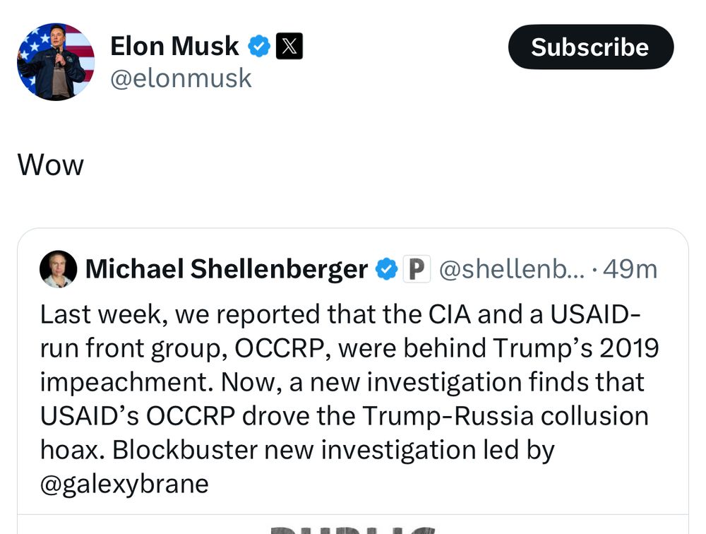 Musk: Wow

• Michael Shellenberger • P @shellenb... •49m
Last week, we reported that the CIA and a USAID-run front group, OCCRP, were behind Trump's 2019 impeachment. Now, a new investigation finds that USAID'S OCCRP drove the Trump-Russia collusion hoax. Blockbuster new investigation led by @galexybrane