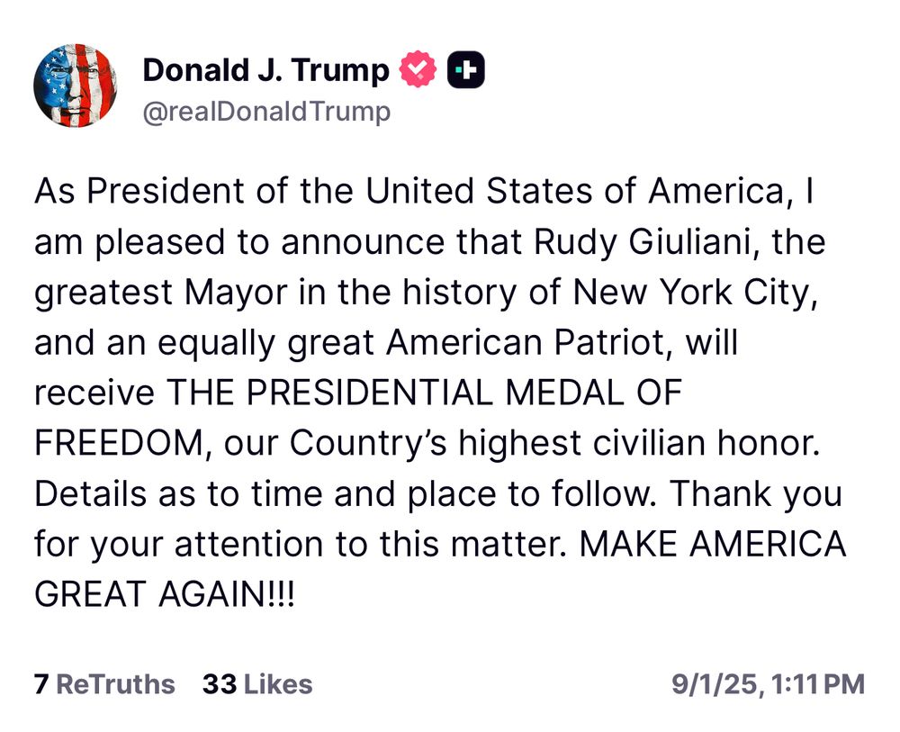 Trump: As President of the United States of America, I am pleased to announce that Rudy Giuliani, the greatest Mayor in the history of New York City, and an equally great American Patriot, will receive THE PRESIDENTIAL MEDAL OF FREEDOM, our Country's highest civilian honor. Details as to time and place to follow. Thank you for your attention to this matter. MAKE AMERICA GREAT AGAIN!!! 7 ReTruths 33 Likes 9/1/25, 1:11 PM