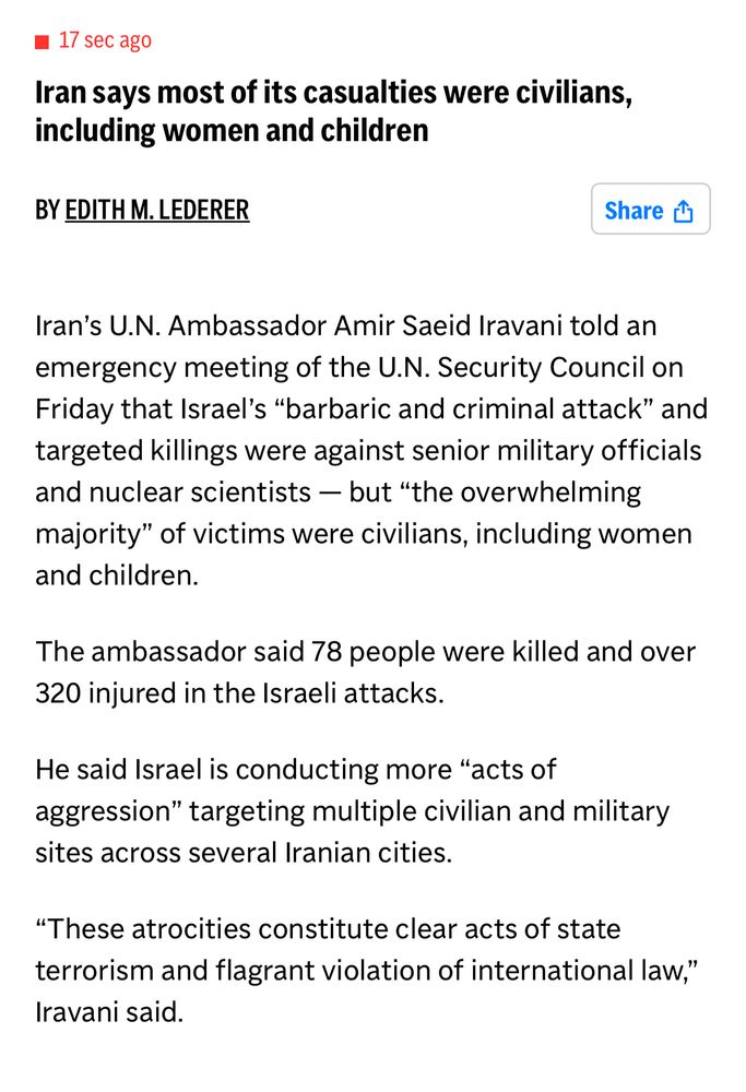 Iran says most of its casualties were civilians, including women and children
BY EDITH M. LEDERER
Share
Iran's U.N. Ambassador Amir Saeid Iravani told an emergency meeting of the U.N. Security Council on Friday that Israel's "barbaric and criminal attack" and targeted killings were against senior military officials and nuclear scientists — but "the overwhelming majority" of victims were civilians, including women and children.
The ambassador said 78 people were killed and over 320 injured in the Israeli attacks.
He said Israel is conducting more "acts of aggression" targeting multiple civilian and military sites across several Iranian cities.
"These atrocities constitute clear acts of state terrorism and flagrant violation of international law,"
Iravani said.