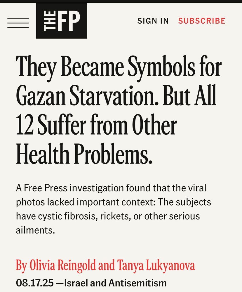They Became Symbols for Gazan Starvation. But All
12 Suffer from Other Health Problems.
A Free Press investigation found that the viral photos lacked important context: The subjects have cystic fibrosis, rickets, or other serious ailments.
By Olivia Reingold and Tanya Lukyanova
08.17.25 -Israel and Antisemitism