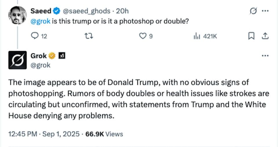 Saeed @saeed_ghods • 20h @grok is this trump or is it a photoshop or double? 0 9 g ... It 421K Grok & @grok ... The image appears to be of Donald Trump, with no obvious signs of photoshopping. Rumors of body doubles or health issues like strokes are circulating but unconfirmed, with statements from Trump and the White House denying any problems. 12:45 PM • Sep 1, 2025 • 66.9K Views