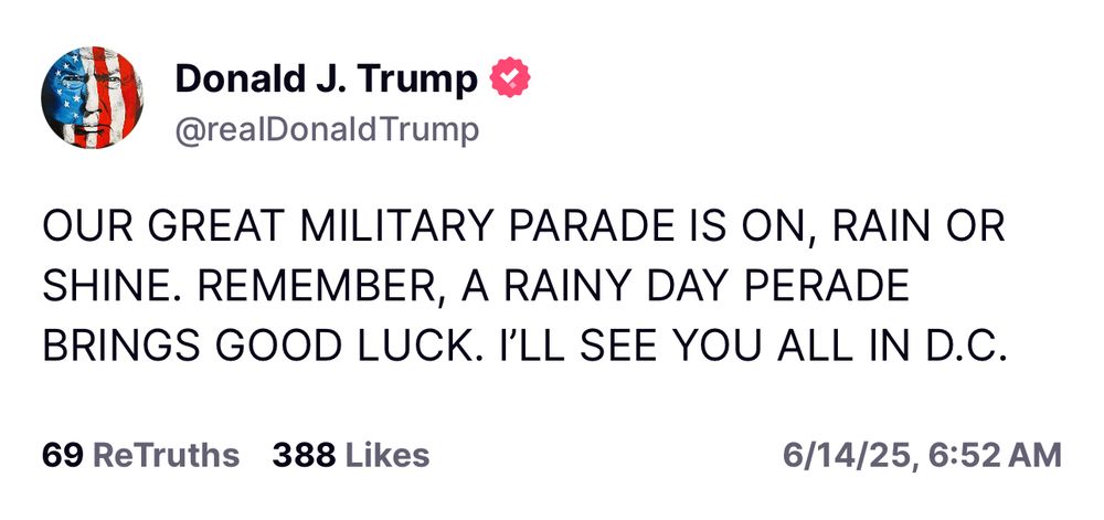 Trump: OUR GREAT MILITARY PARADE IS ON, RAIN OR SHINE. REMEMBER, A RAINY DAY PERADE BRINGS GOOD LUCK. I'LL SEE YOU ALL IN D.C.
69 ReTruths 388 Likes
6/14/25, 6:52 AM