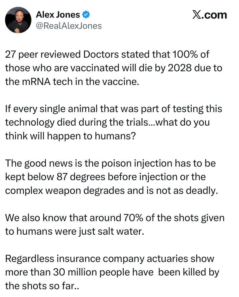 Alex Jones « @RealAlexJones X.com 27 peer reviewed Doctors stated that 100% of those who are vaccinated will die by 2028 due to the mRNA tech in the vaccine. If every single animal that was part of testing this technology died during the trials... what do you think will happen to humans? The good news is the poison injection has to be kept below 87 degrees before injection or the complex weapon degrades and is not as deadly. We also know that around 70% of the shots given to humans were just salt water. Regardless insurance company actuaries show more than 30 million people have been killed by the shots so far..