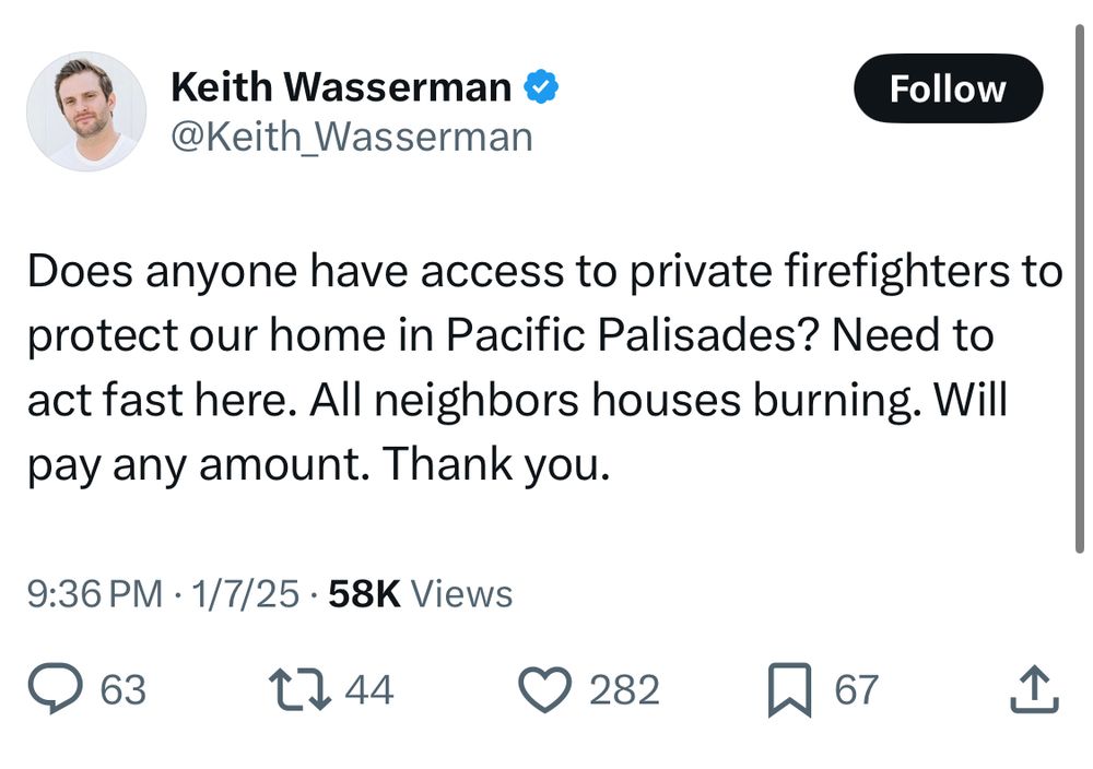 Keith Wasserman: Does anyone have access to private firefighters to protect our home in Pacific Palisades? Need to act fast here. All neighbors houses burning. Will pay any amount. Thank you.