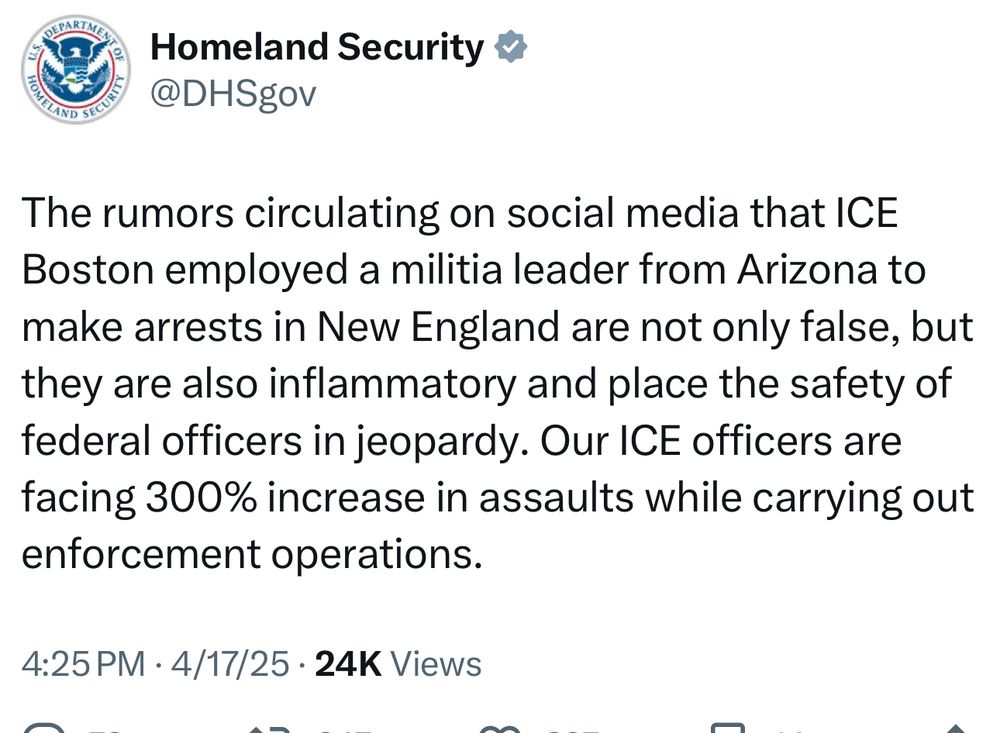 DHS tweet: The rumors circulating on social media that ICE
Boston employed a militia leader from Arizona to make arrests in New England are not only false, but they are also inflammatory and place the safety of federal officers in jeopardy. Our ICE officers are facing 300% increase in assaults while carrying out enforcement operations.
4:25 PM • 4/17/25 • 24K Views