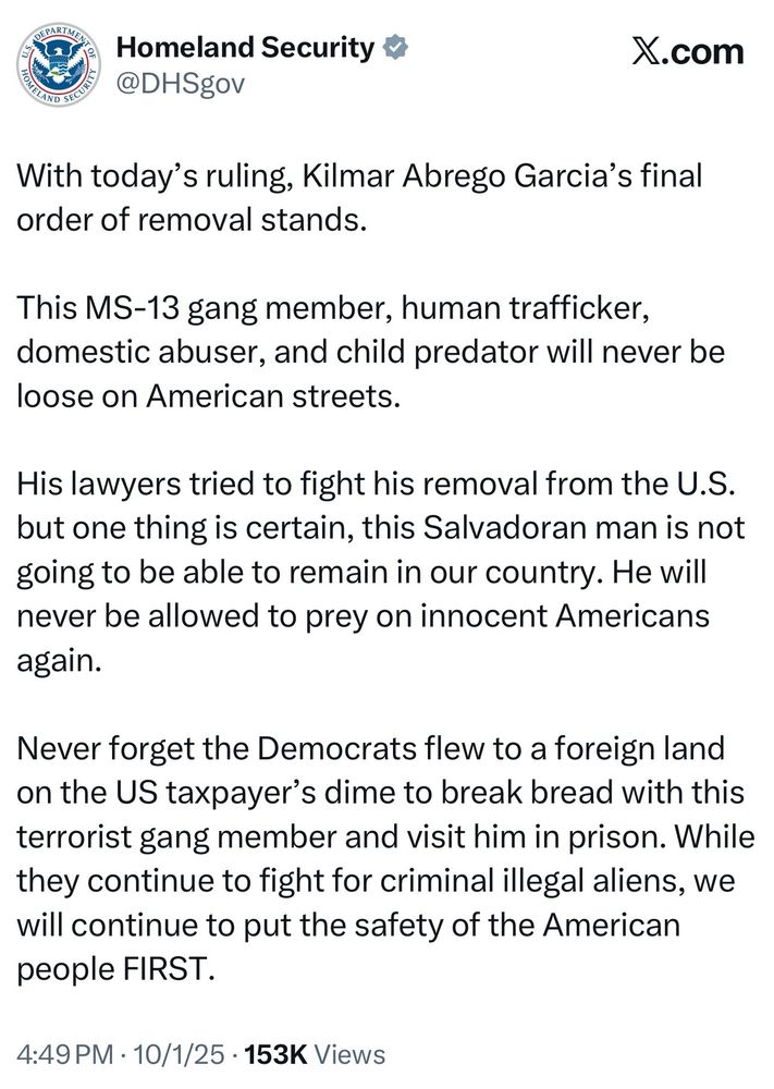 DHS: With today's ruling, Kilmar Abrego Garcia's final order of removal stands.
This MS-13 gang member, human trafficker, domestic abuser, and child predator will never be loose on American streets.
His lawyers tried to fight his removal from the U.S. but one thing is certain, this Salvadoran man is not going to be able to remain in our country. He will never be allowed to prey on innocent Americans again.
Never forget the Democrats flew to a foreign land on the US taxpayer's dime to break bread with this terrorist gang member and visit him in prison. While they continue to fight for criminal illegal aliens, we will continue to put the safety of the American people FIRST.
4:49 PM • 10/1/25 • 153K Views