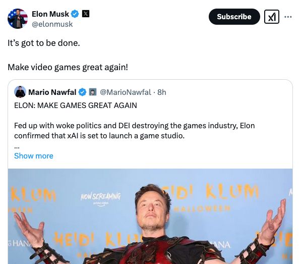 Elon Musk: It’s got to be done. 

Make video games great again!

Mario Nawfal: ELON: MAKE GAMES GREAT AGAIN

Fed up with woke politics and DEI destroying the games industry, Elon confirmed that xAI is set to launch a game studio.

He previously vowed to “make games great again” after pointing out that developers and game journalists have been ideologically captured by the woke mind virus.

The gaming culture wars just got a new player.

Source: @elonmusk
