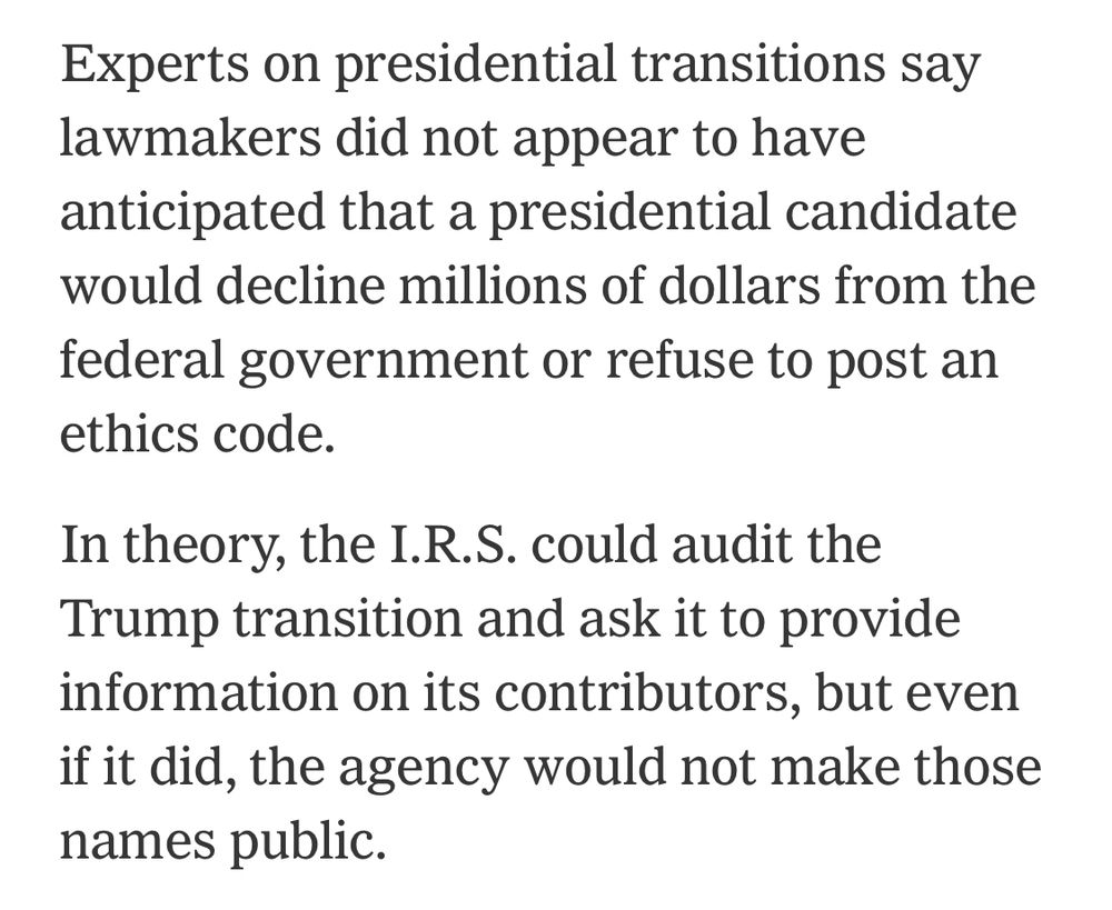 Experts on presidential transitions say lawmakers did not appear to have anticipated that a presidential candidate would decline millions of dollars from the federal government or refuse to post an ethics code.
In theory, the I.R.S. could audit the Trump transition and ask it to provide information on its contributors, but even if it did, the agency would not make those names public.