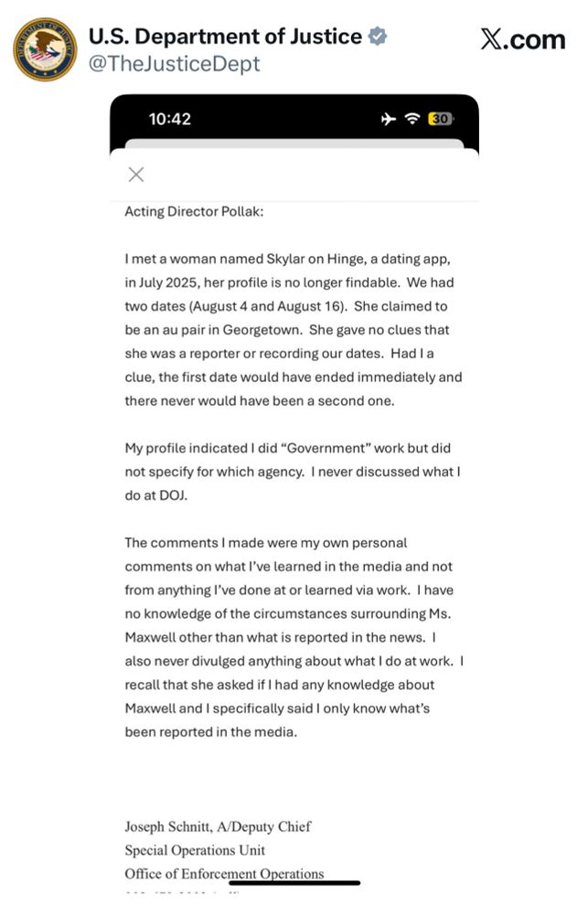 Justice Department’s X account which features a Notes app screenshot with a battery indicator of 30% and airplane mode activated: Acting Director Pollak: I met a woman named Skylar on Hinge, a dating app, in July 2025, her profile is no longer findable. We had two dates (August 4 and August 16). She claimed to be an au pair in Georgetown. She gave no clues that she was a reporter or recording our dates. Had I a clue, the first date would have ended immediately and there never would have been a second one. My profile indicated I did 