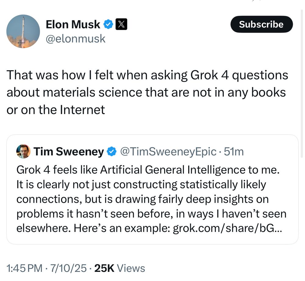 Elon Musk: That was how I felt when asking Grok 4 questions about materials science that are not in any books or on the Internet

Tim Sweeney: Grok 4 feels like Artificial General Intelligence to me.
It is clearly not just constructing statistically likely connections, but is drawing fairly deep insights on problems it hasn't seen before, in ways I haven't seen elsewhere. Here's an example: grok.com/share/bG...