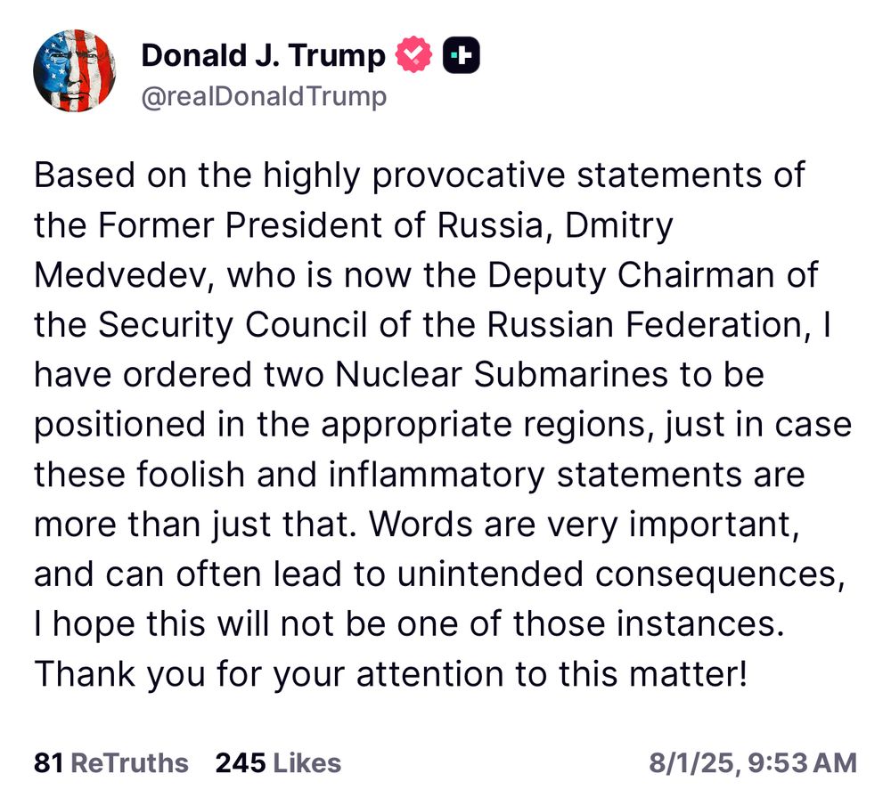 Trump: Based on the highly provocative statements of the Former President of Russia, Dmitry Medvedev, who is now the Deputy Chairman of the Security Council of the Russian Federation, I have ordered two Nuclear Submarines to be positioned in the appropriate regions, just in case these foolish and inflammatory statements are more than just that. Words are very important, and can often lead to unintended consequences, I hope this will not be one of those instances.
Thank you for your attention to this matter!
81 ReTruths 245 Likes
8/1/25, 9:53 AM