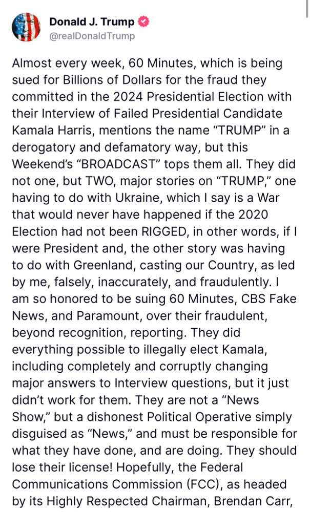 Trump: Almost every week, 60 Minutes, which is being sued for Billions of Dollars for the fraud they committed in the 2024 Presidential Election with their Interview of Failed Presidential Candidate Kamala Harris, mentions the name "TRUMP" in a derogatory and defamatory way, but this Weekend's "BROADCAST" tops them all. They did not one, but TWO, major stories on "TRUMP," one having to do with Ukraine, which I say is a War that would never have happened it the 2020 Election had not been RIGGED, in other words, if I were President and, the other story was having to do with Greenland, casting our Country, as led by me, falsely, inaccurately, and fraudulently. I am so honored to be suing 60 Minutes, CBS Fake News, and Paramount, over their fraudulent, beyond recognition, reporting. They did everything possible to illegally elect Kamala, including completely and corruptly changing major answers to Interview questions, but it just didn't work for them. They are not a "News Show," but a dishonest Political Operative simply disguised as "News," and must be responsible for what they have done, and are doing. They should lose their license! Hopefully, the Federal Communications Commission (FCC), as headed by its Highly Respected Chairman, Brendan Carr,